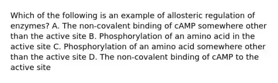 Which of the following is an example of allosteric regulation of enzymes? A. The non-covalent binding of cAMP somewhere other than the active site B. Phosphorylation of an amino acid in the active site C. Phosphorylation of an amino acid somewhere other than the active site D. The non-covalent binding of cAMP to the active site