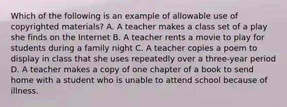 Which of the following is an example of allowable use of copyrighted materials? A. A teacher makes a class set of a play she finds on the Internet B. A teacher rents a movie to play for students during a family night C. A teacher copies a poem to display in class that she uses repeatedly over a three-year period D. A teacher makes a copy of one chapter of a book to send home with a student who is unable to attend school because of illness.