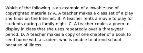 Which of the following is an example of allowable use of copyrighted materials? A. A teacher makes a class set of a play she finds on the Internet. B. A teacher rents a movie to play for students during a family night. C. A teacher copies a poem to display in class that she uses repeatedly over a three-year period. D. A teacher makes a copy of one chapter of a book to send home with a student who is unable to attend school because of illness.