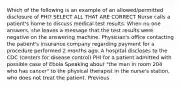 Which of the following is an example of an allowed/permitted disclosure of PHI? SELECT ALL THAT ARE CORRECT Nurse calls a patient's home to discuss medical test results. When no one answers, she leaves a message that the test results were negative on the answering machine. Physician's office contacting the patient's insurance company regarding payment for a procedure performed 2 months ago. A hospital discloses to the CDC (centers for disease control) PHI for a patient admitted with possible case of Ebola Speaking about "the man in room 204 who has cancer" to the physical therapist in the nurse's station, who does not treat the patient. Previous