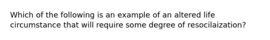 Which of the following is an example of an altered life circumstance that will require some degree of resocilaization?