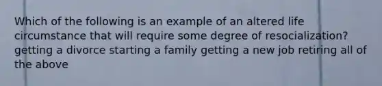 Which of the following is an example of an altered life circumstance that will require some degree of resocialization? getting a divorce starting a family getting a new job retiring all of the above