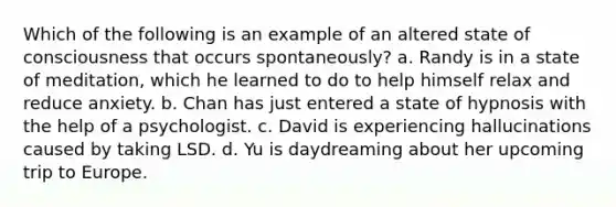 Which of the following is an example of an altered state of consciousness that occurs spontaneously? a. Randy is in a state of meditation, which he learned to do to help himself relax and reduce anxiety. b. Chan has just entered a state of hypnosis with the help of a psychologist. c. David is experiencing hallucinations caused by taking LSD. d. Yu is daydreaming about her upcoming trip to Europe.