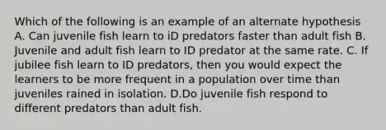 Which of the following is an example of an alternate hypothesis A. Can juvenile fish learn to iD predators faster than adult fish B. Juvenile and adult fish learn to ID predator at the same rate. C. If jubilee fish learn to ID predators, then you would expect the learners to be more frequent in a population over time than juveniles rained in isolation. D.Do juvenile fish respond to different predators than adult fish.