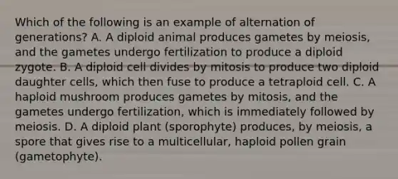 Which of the following is an example of alternation of generations? A. A diploid animal produces gametes by meiosis, and the gametes undergo fertilization to produce a diploid zygote. B. A diploid cell divides by mitosis to produce two diploid daughter cells, which then fuse to produce a tetraploid cell. C. A haploid mushroom produces gametes by mitosis, and the gametes undergo fertilization, which is immediately followed by meiosis. D. A diploid plant (sporophyte) produces, by meiosis, a spore that gives rise to a multicellular, haploid pollen grain (gametophyte).