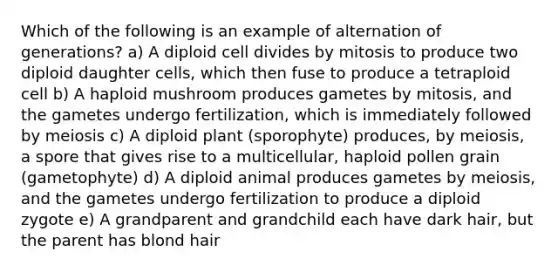 Which of the following is an example of alternation of generations? a) A diploid cell divides by mitosis to produce two diploid daughter cells, which then fuse to produce a tetraploid cell b) A haploid mushroom produces gametes by mitosis, and the gametes undergo fertilization, which is immediately followed by meiosis c) A diploid plant (sporophyte) produces, by meiosis, a spore that gives rise to a multicellular, haploid pollen grain (gametophyte) d) A diploid animal produces gametes by meiosis, and the gametes undergo fertilization to produce a diploid zygote e) A grandparent and grandchild each have dark hair, but the parent has blond hair