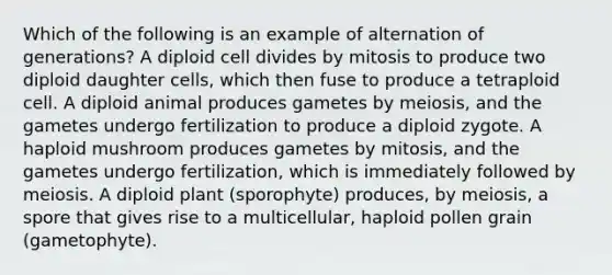 Which of the following is an example of alternation of generations? A diploid cell divides by mitosis to produce two diploid daughter cells, which then fuse to produce a tetraploid cell. A diploid animal produces gametes by meiosis, and the gametes undergo fertilization to produce a diploid zygote. A haploid mushroom produces gametes by mitosis, and the gametes undergo fertilization, which is immediately followed by meiosis. A diploid plant (sporophyte) produces, by meiosis, a spore that gives rise to a multicellular, haploid pollen grain (gametophyte).