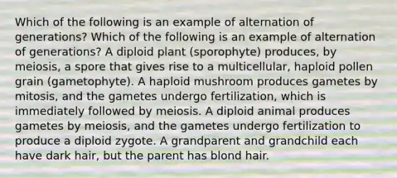 Which of the following is an example of alternation of generations? Which of the following is an example of alternation of generations? A diploid plant (sporophyte) produces, by meiosis, a spore that gives rise to a multicellular, haploid pollen grain (gametophyte). A haploid mushroom produces gametes by mitosis, and the gametes undergo fertilization, which is immediately followed by meiosis. A diploid animal produces gametes by meiosis, and the gametes undergo fertilization to produce a diploid zygote. A grandparent and grandchild each have dark hair, but the parent has blond hair.