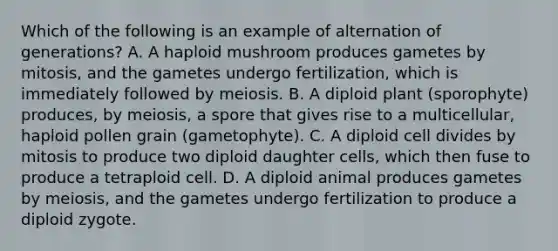 Which of the following is an example of alternation of generations? A. A haploid mushroom produces gametes by mitosis, and the gametes undergo fertilization, which is immediately followed by meiosis. B. A diploid plant (sporophyte) produces, by meiosis, a spore that gives rise to a multicellular, haploid pollen grain (gametophyte). C. A diploid cell divides by mitosis to produce two diploid daughter cells, which then fuse to produce a tetraploid cell. D. A diploid animal produces gametes by meiosis, and the gametes undergo fertilization to produce a diploid zygote.