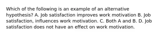 Which of the following is an example of an alternative hypothesis? A. Job satisfaction improves work motivation B. Job satisfaction, influences work motivation. C. Both A and B. D. Job satisfaction does not have an effect on work motivation.