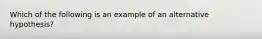 Which of the following is an example of an alternative hypothesis?