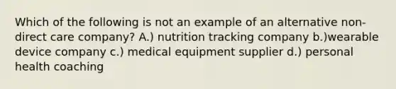 Which of the following is not an example of an alternative non-direct care company? A.) nutrition tracking company b.)wearable device company c.) medical equipment supplier d.) personal health coaching