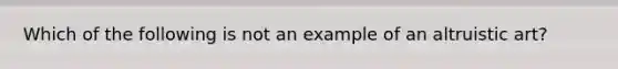 Which of the following is not an example of an altruistic art?