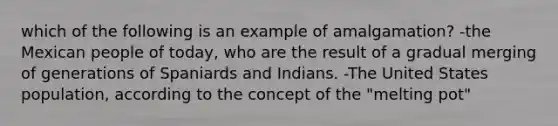 which of the following is an example of amalgamation? -the Mexican people of today, who are the result of a gradual merging of generations of Spaniards and Indians. -The United States population, according to the concept of the "melting pot"