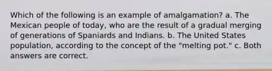 Which of the following is an example of amalgamation? a. The Mexican people of today, who are the result of a gradual merging of generations of Spaniards and Indians. b. The United States population, according to the concept of the "melting pot." c. Both answers are correct.