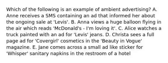 Which of the following is an example of ambient advertising? A. Anne receives a SMS containing an ad that informed her about the ongoing sale at 'Levis'. B. Anna views a huge balloon flying in the air which reads 'McDonald's - I'm loving it'. C. Alice watches a truck painted with an ad for 'Levis' jeans. D. Christa sees a full page ad for 'Covergirl' cosmetics in the 'Beauty in Vogue' magazine. E. Jane comes across a small ad like sticker for 'Whisper' sanitary napkins in the restroom of a hotel