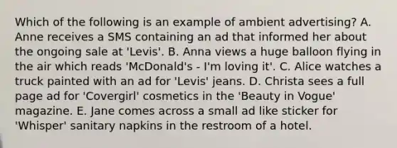 Which of the following is an example of ambient advertising? A. Anne receives a SMS containing an ad that informed her about the ongoing sale at 'Levis'. B. Anna views a huge balloon flying in the air which reads 'McDonald's - I'm loving it'. C. Alice watches a truck painted with an ad for 'Levis' jeans. D. Christa sees a full page ad for 'Covergirl' cosmetics in the 'Beauty in Vogue' magazine. E. Jane comes across a small ad like sticker for 'Whisper' sanitary napkins in the restroom of a hotel.