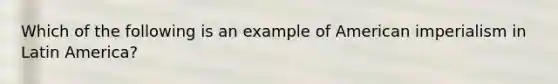 Which of the following is an example of American imperialism in Latin America?