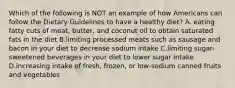 Which of the following is NOT an example of how Americans can follow the Dietary Guidelines to have a healthy diet? A. eating fatty cuts of meat, butter, and coconut oil to obtain saturated fats in the diet B.limiting processed meats such as sausage and bacon in your diet to decrease sodium intake C.limiting sugar-sweetened beverages in your diet to lower sugar intake D.increasing intake of fresh, frozen, or low-sodium canned fruits and vegetables