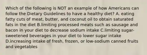 Which of the following is NOT an example of how Americans can follow the Dietary Guidelines to have a healthy diet? A. eating fatty cuts of meat, butter, and coconut oil to obtain saturated fats in the diet B.limiting processed meats such as sausage and bacon in your diet to decrease sodium intake C.limiting sugar-sweetened beverages in your diet to lower sugar intake D.increasing intake of fresh, frozen, or low-sodium canned fruits and vegetables