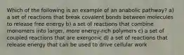 Which of the following is an example of an anabolic pathway? a) a set of reactions that break covalent bonds between molecules to release free energy b) a set of reactions that combine monomers into larger, more energy-rich polymers c) a set of coupled reactions that are exergonic d) a set of reactions that release energy that can be used to drive cellular work