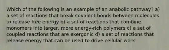 Which of the following is an example of an anabolic pathway? a) a set of reactions that break covalent bonds between molecules to release free energy b) a set of reactions that combine monomers into larger, more energy-rich polymers c) a set of coupled reactions that are exergonic d) a set of reactions that release energy that can be used to drive cellular work