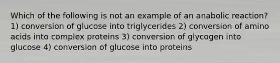 Which of the following is not an example of an anabolic reaction? 1) conversion of glucose into triglycerides 2) conversion of amino acids into complex proteins 3) conversion of glycogen into glucose 4) conversion of glucose into proteins