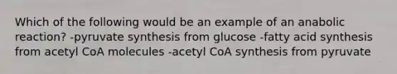 Which of the following would be an example of an anabolic reaction? -pyruvate synthesis from glucose -fatty acid synthesis from acetyl CoA molecules -acetyl CoA synthesis from pyruvate