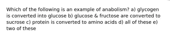 Which of the following is an example of anabolism? a) glycogen is converted into glucose b) glucose & fructose are converted to sucrose c) protein is converted to <a href='https://www.questionai.com/knowledge/k9gb720LCl-amino-acids' class='anchor-knowledge'>amino acids</a> d) all of these e) two of these