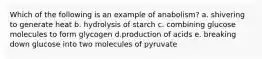 Which of the following is an example of anabolism? a. shivering to generate heat b. hydrolysis of starch c. combining glucose molecules to form glycogen d.production of acids e. breaking down glucose into two molecules of pyruvate