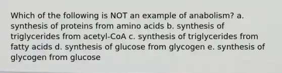 Which of the following is NOT an example of anabolism? a. synthesis of proteins from amino acids b. synthesis of triglycerides from acetyl-CoA c. synthesis of triglycerides from fatty acids d. synthesis of glucose from glycogen e. synthesis of glycogen from glucose