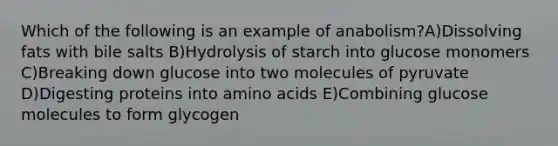 Which of the following is an example of anabolism?A)Dissolving fats with bile salts B)Hydrolysis of starch into glucose monomers C)Breaking down glucose into two molecules of pyruvate D)Digesting proteins into amino acids E)Combining glucose molecules to form glycogen