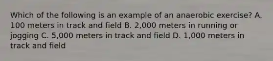 Which of the following is an example of an anaerobic exercise? A. 100 meters in track and field B. 2,000 meters in running or jogging C. 5,000 meters in track and field D. 1,000 meters in track and field