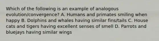 Which of the following is an example of analogous evolution/convergence? A. Humans and primates smiling when happy B. Dolphins and whales having similar fins/tails C. House cats and tigers having excellent senses of smell D. Parrots and bluejays having similar wings