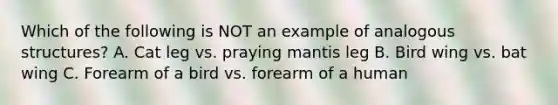 Which of the following is NOT an example of analogous structures? A. Cat leg vs. praying mantis leg B. Bird wing vs. bat wing C. Forearm of a bird vs. forearm of a human