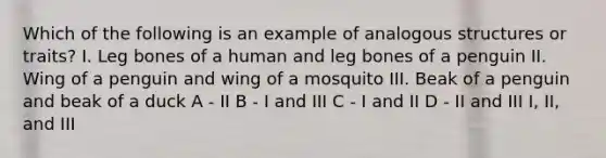 Which of the following is an example of analogous structures or traits? I. Leg bones of a human and leg bones of a penguin II. Wing of a penguin and wing of a mosquito III. Beak of a penguin and beak of a duck A - II B - I and III C - I and II D - II and III I, II, and III