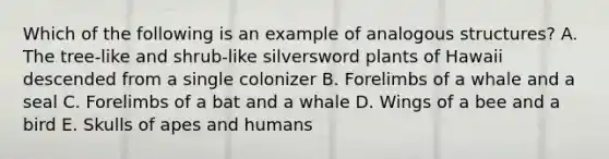 Which of the following is an example of analogous structures? A. The tree-like and shrub-like silversword plants of Hawaii descended from a single colonizer B. Forelimbs of a whale and a seal C. Forelimbs of a bat and a whale D. Wings of a bee and a bird E. Skulls of apes and humans