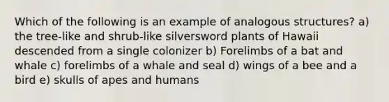 Which of the following is an example of analogous structures? a) the tree-like and shrub-like silversword plants of Hawaii descended from a single colonizer b) Forelimbs of a bat and whale c) forelimbs of a whale and seal d) wings of a bee and a bird e) skulls of apes and humans