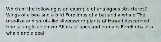 Which of the following is an example of analogous structures? Wings of a bee and a bird Forelimbs of a bat and a whale The tree-like and shrub-like silversword plants of Hawaii descended from a single colonizer Skulls of apes and humans Forelimbs of a whale and a seal