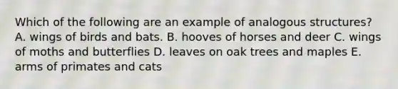 Which of the following are an example of analogous structures? A. wings of birds and bats. B. hooves of horses and deer C. wings of moths and butterflies D. leaves on oak trees and maples E. arms of primates and cats