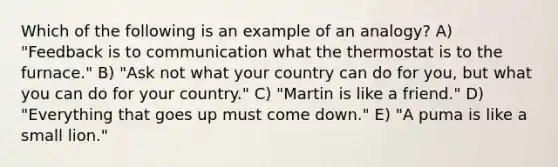 Which of the following is an example of an analogy? A) "Feedback is to communication what the thermostat is to the furnace." B) "Ask not what your country can do for you, but what you can do for your country." C) "Martin is like a friend." D) "Everything that goes up must come down." E) "A puma is like a small lion."