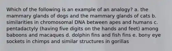 Which of the following is an example of an analogy? a. the mammary glands of dogs and the mammary glands of cats b. similarities in chromosomal DNA between apes and humans c. pentadactyly (having five digits on the hands and feet) among baboons and macaques d. dolphin fins and fish fins e. bony eye sockets in chimps and similar structures in gorillas