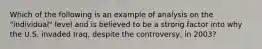 Which of the following is an example of analysis on the "individual" level and is believed to be a strong factor into why the U.S. invaded Iraq, despite the controversy, in 2003?