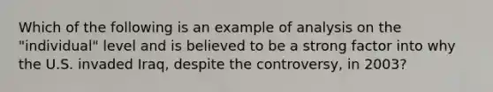 Which of the following is an example of analysis on the "individual" level and is believed to be a strong factor into why the U.S. invaded Iraq, despite the controversy, in 2003?