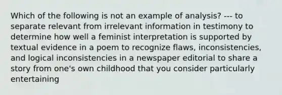 Which of the following is not an example of analysis? --- to separate relevant from irrelevant information in testimony to determine how well a feminist interpretation is supported by textual evidence in a poem to recognize flaws, inconsistencies, and logical inconsistencies in a newspaper editorial to share a story from one's own childhood that you consider particularly entertaining