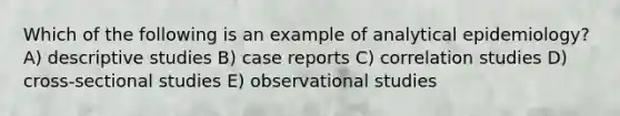 Which of the following is an example of analytical epidemiology? A) descriptive studies B) case reports C) correlation studies D) cross-sectional studies E) observational studies