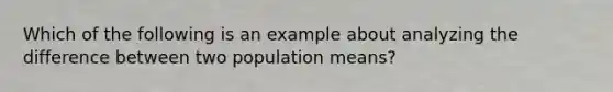 Which of the following is an example about analyzing the difference between two population means?