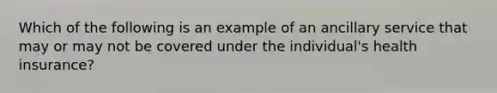 Which of the following is an example of an ancillary service that may or may not be covered under the individual's health insurance?