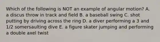 Which of the following is NOT an example of angular motion? A. a discus throw in track and field B. a baseball swing C. shot putting by driving across the ring D. a diver performing a 3 and 1/2 somersaulting dive E. a figure skater jumping and performing a double axel twist