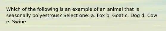 Which of the following is an example of an animal that is seasonally polyestrous? Select one: a. Fox b. Goat c. Dog d. Cow e. Swine